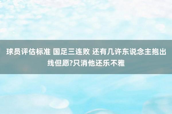 球员评估标准 国足三连败 还有几许东说念主抱出线但愿?只消他还乐不雅