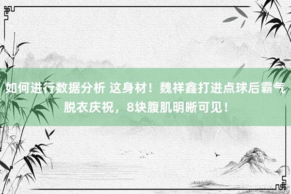 如何进行数据分析 这身材！魏祥鑫打进点球后霸气脱衣庆祝，8块腹肌明晰可见！