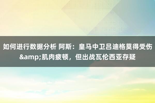 如何进行数据分析 阿斯：皇马中卫吕迪格莫得受伤&肌肉疲顿，但出战瓦伦西亚存疑