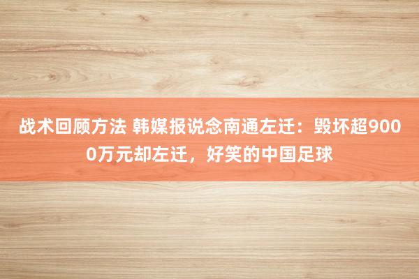 战术回顾方法 韩媒报说念南通左迁：毁坏超9000万元却左迁，好笑的中国足球