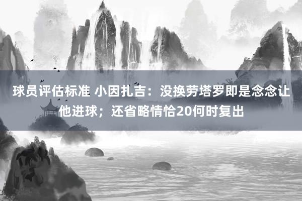 球员评估标准 小因扎吉：没换劳塔罗即是念念让他进球；还省略情恰20何时复出