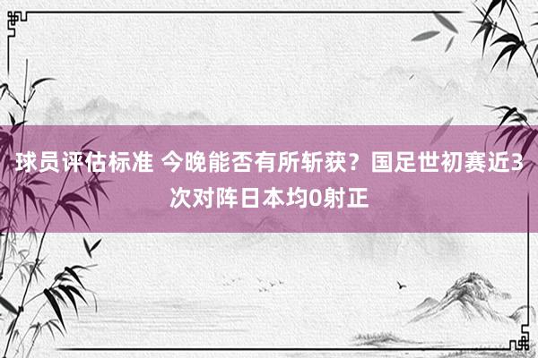 球员评估标准 今晚能否有所斩获？国足世初赛近3次对阵日本均0射正