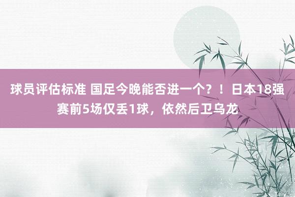 球员评估标准 国足今晚能否进一个？！日本18强赛前5场仅丢1球，依然后卫乌龙