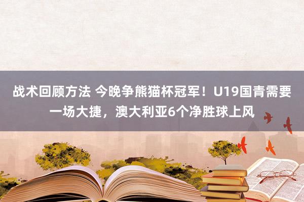 战术回顾方法 今晚争熊猫杯冠军！U19国青需要一场大捷，澳大利亚6个净胜球上风