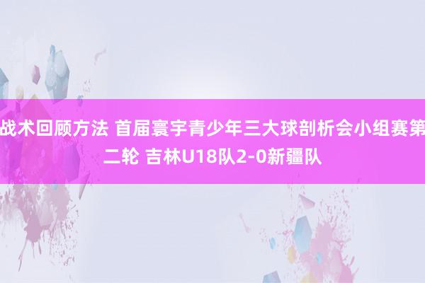 战术回顾方法 首届寰宇青少年三大球剖析会小组赛第二轮 吉林U18队2-0新疆队