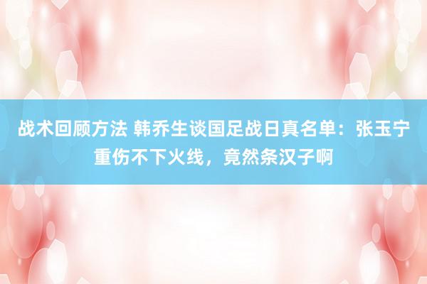 战术回顾方法 韩乔生谈国足战日真名单：张玉宁重伤不下火线，竟然条汉子啊