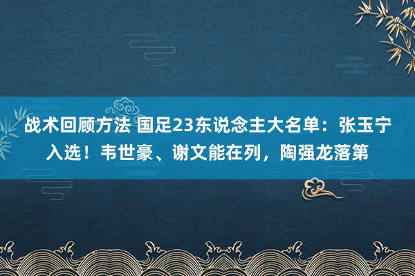 战术回顾方法 国足23东说念主大名单：张玉宁入选！韦世豪、谢文能在列，陶强龙落第