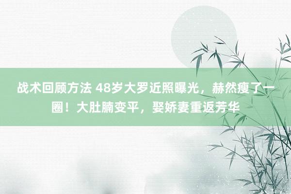 战术回顾方法 48岁大罗近照曝光，赫然瘦了一圈！大肚腩变平，娶娇妻重返芳华