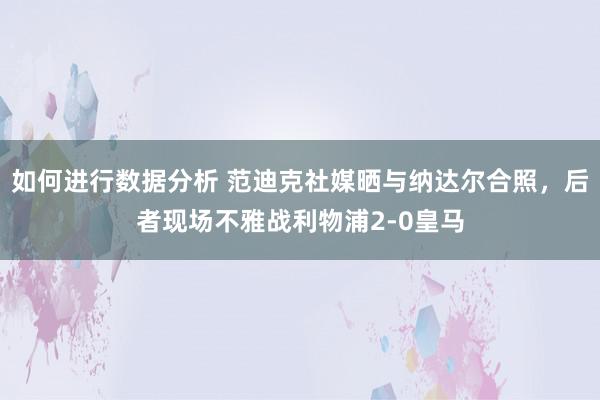 如何进行数据分析 范迪克社媒晒与纳达尔合照，后者现场不雅战利物浦2-0皇马