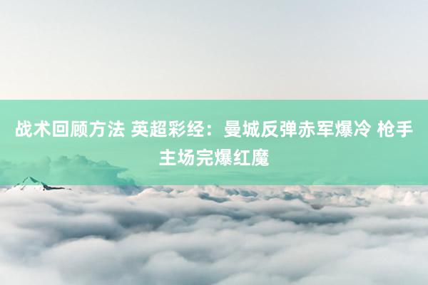 战术回顾方法 英超彩经：曼城反弹赤军爆冷 枪手主场完爆红魔