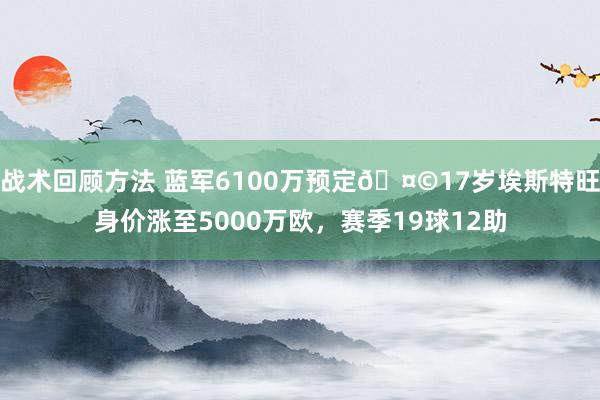 战术回顾方法 蓝军6100万预定🤩17岁埃斯特旺身价涨至5000万欧，赛季19球12助