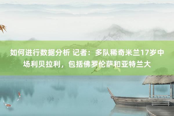 如何进行数据分析 记者：多队稀奇米兰17岁中场利贝拉利，包括佛罗伦萨和亚特兰大