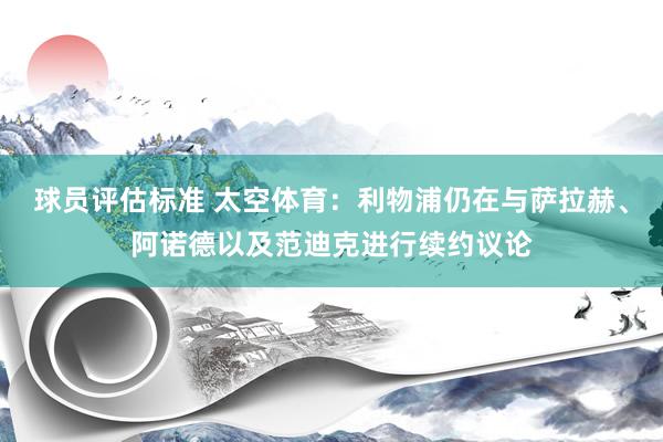 球员评估标准 太空体育：利物浦仍在与萨拉赫、阿诺德以及范迪克进行续约议论