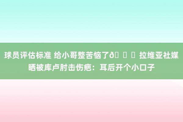 球员评估标准 给小哥整苦恼了😅拉维亚社媒晒被库卢肘击伤疤：耳后开个小口子