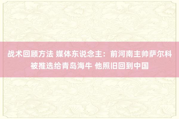 战术回顾方法 媒体东说念主：前河南主帅萨尔科被推选给青岛海牛 他照旧回到中国