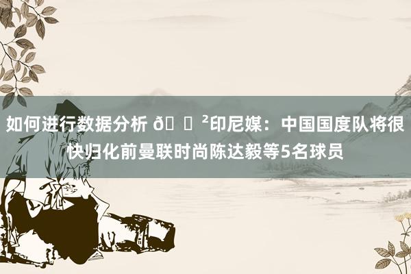 如何进行数据分析 😲印尼媒：中国国度队将很快归化前曼联时尚陈达毅等5名球员