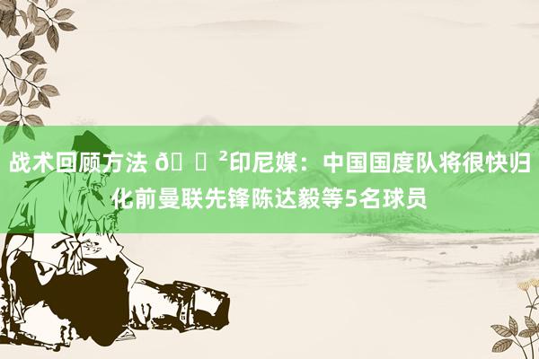 战术回顾方法 😲印尼媒：中国国度队将很快归化前曼联先锋陈达毅等5名球员