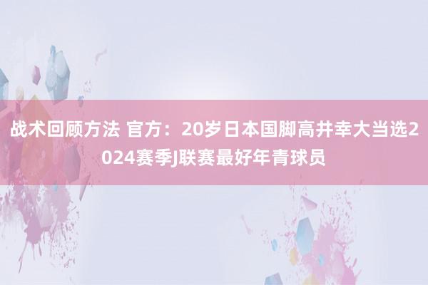 战术回顾方法 官方：20岁日本国脚高井幸大当选2024赛季J联赛最好年青球员