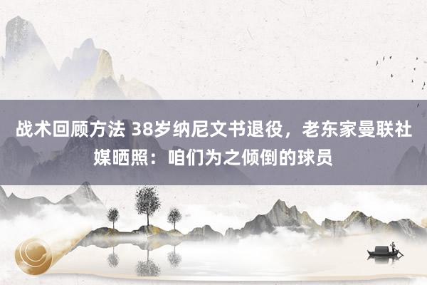 战术回顾方法 38岁纳尼文书退役，老东家曼联社媒晒照：咱们为之倾倒的球员