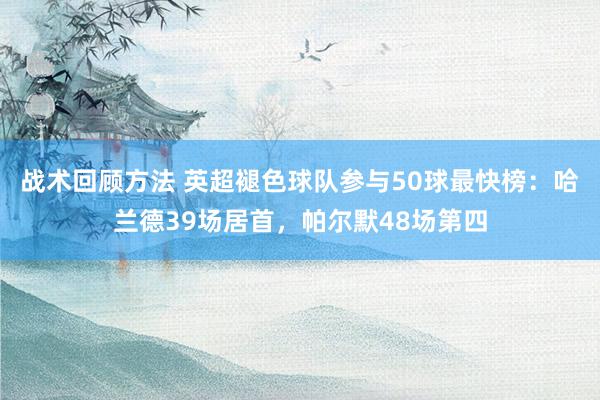 战术回顾方法 英超褪色球队参与50球最快榜：哈兰德39场居首，帕尔默48场第四