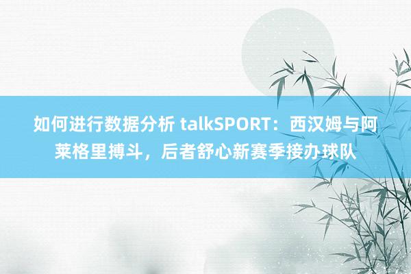 如何进行数据分析 talkSPORT：西汉姆与阿莱格里搏斗，后者舒心新赛季接办球队