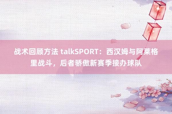 战术回顾方法 talkSPORT：西汉姆与阿莱格里战斗，后者骄傲新赛季接办球队