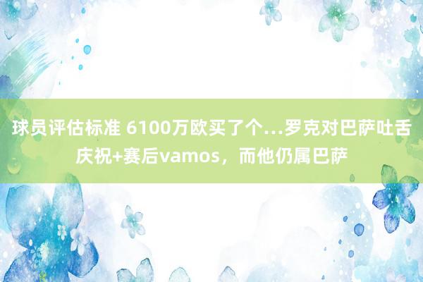 球员评估标准 6100万欧买了个…罗克对巴萨吐舌庆祝+赛后vamos，而他仍属巴萨