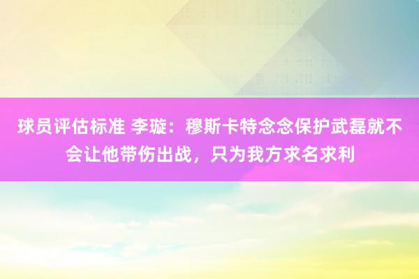 球员评估标准 李璇：穆斯卡特念念保护武磊就不会让他带伤出战，只为我方求名求利