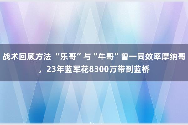 战术回顾方法 “乐哥”与“牛哥”曾一同效率摩纳哥，23年蓝军花8300万带到蓝桥