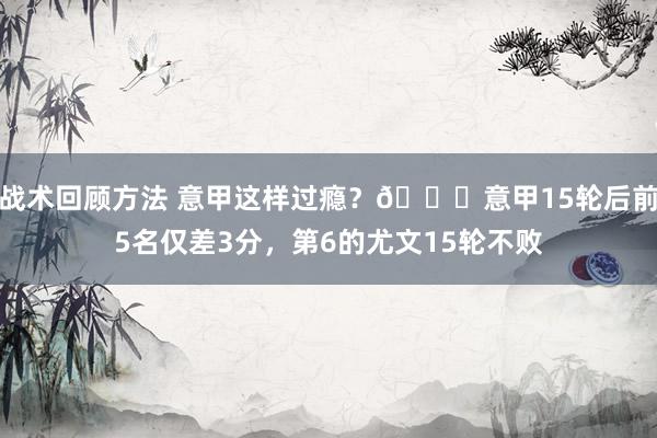 战术回顾方法 意甲这样过瘾？😏意甲15轮后前5名仅差3分，第6的尤文15轮不败