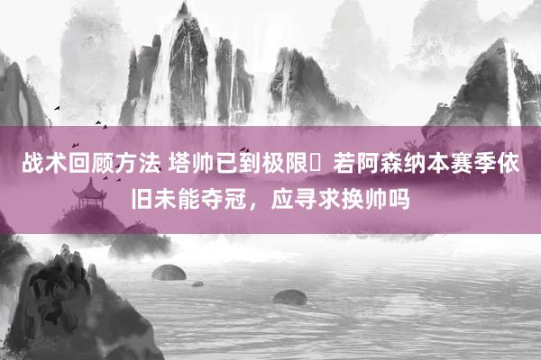 战术回顾方法 塔帅已到极限❓若阿森纳本赛季依旧未能夺冠，应寻求换帅吗