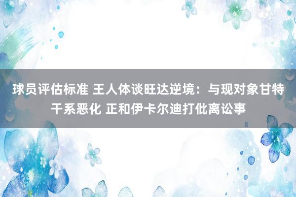 球员评估标准 王人体谈旺达逆境：与现对象甘特干系恶化 正和伊卡尔迪打仳离讼事