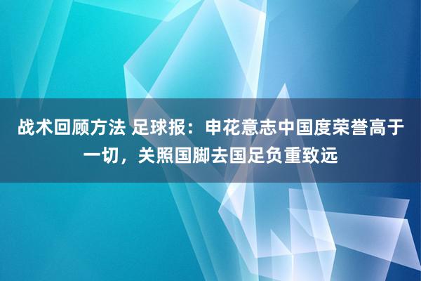 战术回顾方法 足球报：申花意志中国度荣誉高于一切，关照国脚去国足负重致远