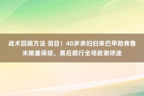 战术回顾方法 泪目！40岁弟妇归来巴甲助弗鲁米嫩塞保级，赛后跪行全场致谢球迷