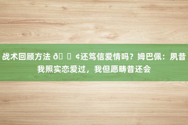 战术回顾方法 🐢还笃信爱情吗？姆巴佩：夙昔我照实恋爱过，我但愿畴昔还会