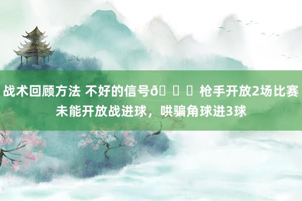 战术回顾方法 不好的信号😕枪手开放2场比赛未能开放战进球，哄骗角球进3球