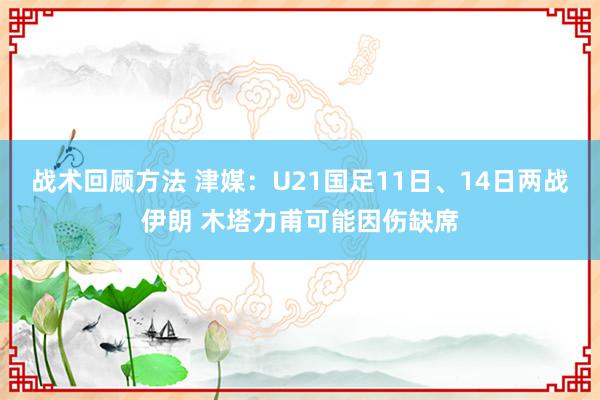 战术回顾方法 津媒：U21国足11日、14日两战伊朗 木塔力甫可能因伤缺席