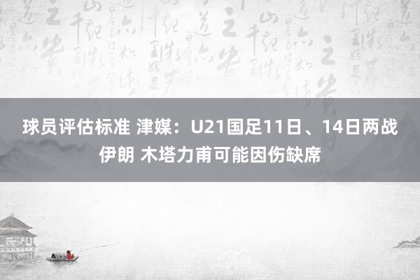 球员评估标准 津媒：U21国足11日、14日两战伊朗 木塔力甫可能因伤缺席