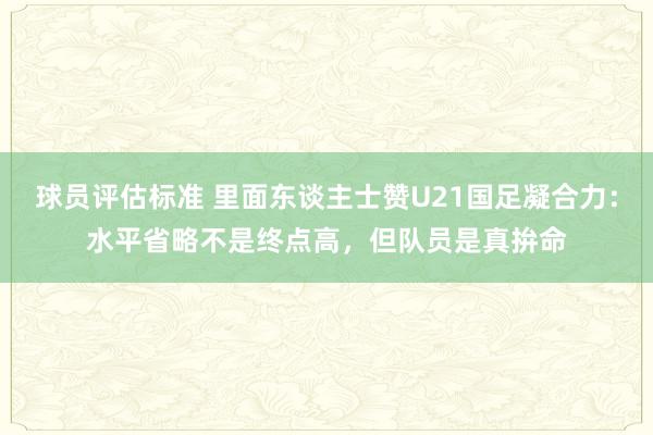 球员评估标准 里面东谈主士赞U21国足凝合力：水平省略不是终点高，但队员是真拚命