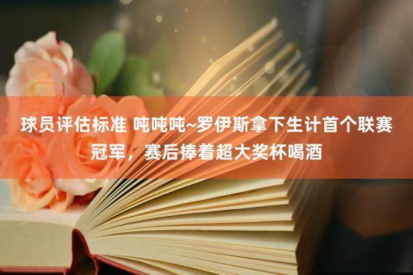 球员评估标准 吨吨吨~罗伊斯拿下生计首个联赛冠军，赛后捧着超大奖杯喝酒