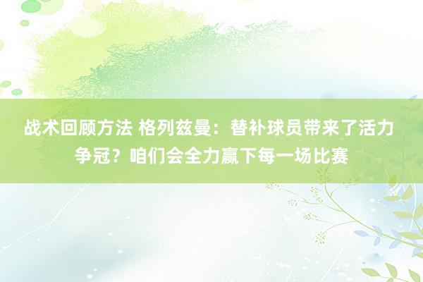 战术回顾方法 格列兹曼：替补球员带来了活力 争冠？咱们会全力赢下每一场比赛