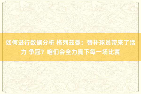 如何进行数据分析 格列兹曼：替补球员带来了活力 争冠？咱们会全力赢下每一场比赛