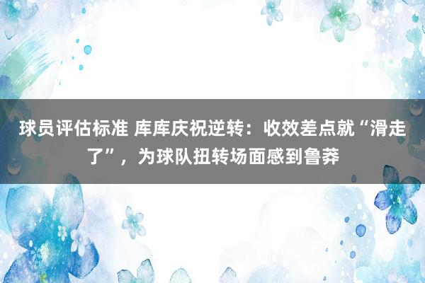 球员评估标准 库库庆祝逆转：收效差点就“滑走了”，为球队扭转场面感到鲁莽