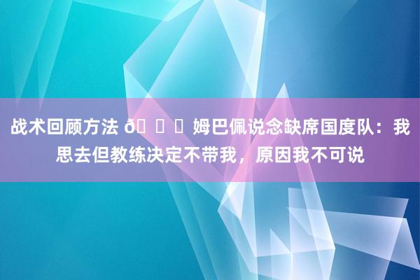 战术回顾方法 👀姆巴佩说念缺席国度队：我思去但教练决定不带我，原因我不可说