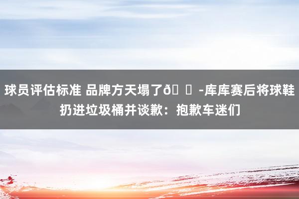 球员评估标准 品牌方天塌了😭库库赛后将球鞋扔进垃圾桶并谈歉：抱歉车迷们