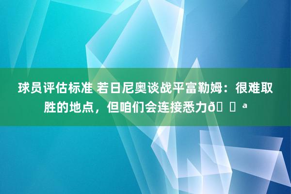 球员评估标准 若日尼奥谈战平富勒姆：很难取胜的地点，但咱们会连接悉力💪