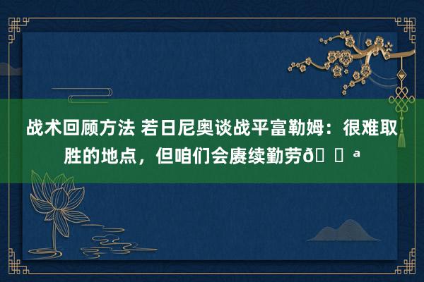 战术回顾方法 若日尼奥谈战平富勒姆：很难取胜的地点，但咱们会赓续勤劳💪