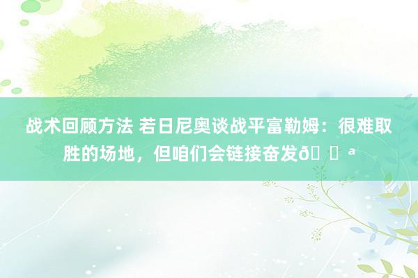 战术回顾方法 若日尼奥谈战平富勒姆：很难取胜的场地，但咱们会链接奋发💪