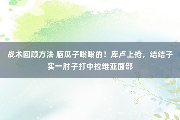 战术回顾方法 脑瓜子嗡嗡的！库卢上抢，结结子实一肘子打中拉维亚面部