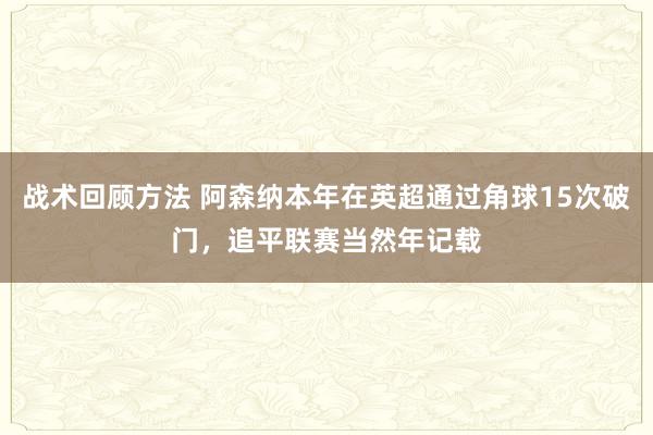 战术回顾方法 阿森纳本年在英超通过角球15次破门，追平联赛当然年记载